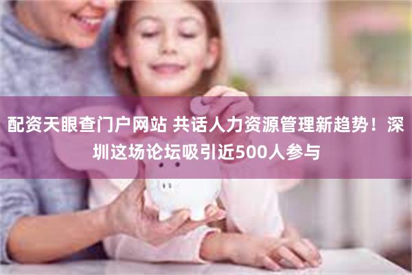 配资天眼查门户网站 共话人力资源管理新趋势！深圳这场论坛吸引近500人参与
