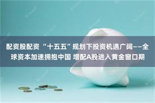 配资股配资 “十五五”规划下投资机遇广阔——全球资本加速拥抱中国 增配A股进入黄金窗口期