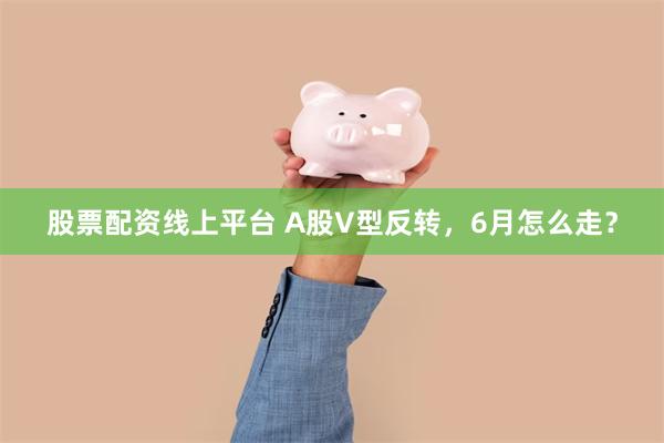 股票配资线上平台 A股V型反转，6月怎么走？