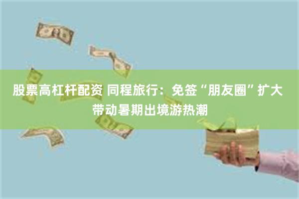 股票高杠杆配资 同程旅行:免签“朋友圈”扩大 带动暑期出境游热潮