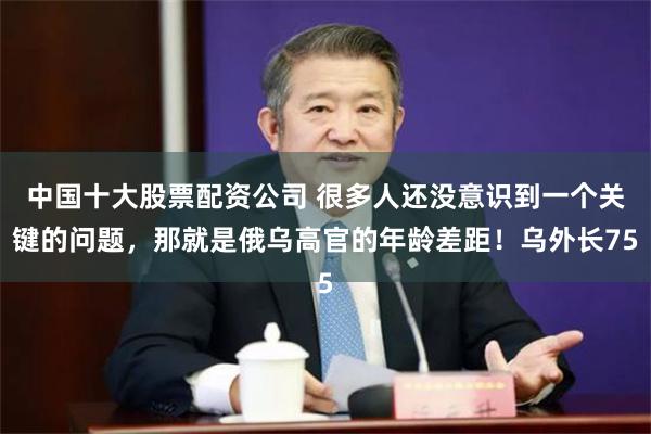 中国十大股票配资公司 很多人还没意识到一个关键的问题,那就是俄乌高官的年龄差距!乌外长75