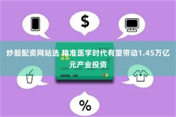 炒股配资网站选 精准医学时代有望带动1.45万亿元产业投资
