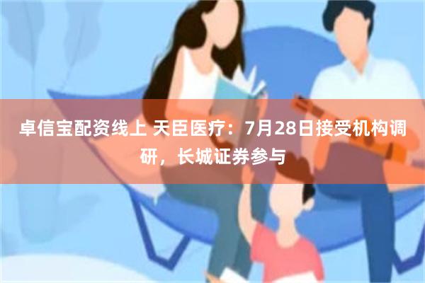 卓信宝配资线上 天臣医疗：7月28日接受机构调研，长城证券参与