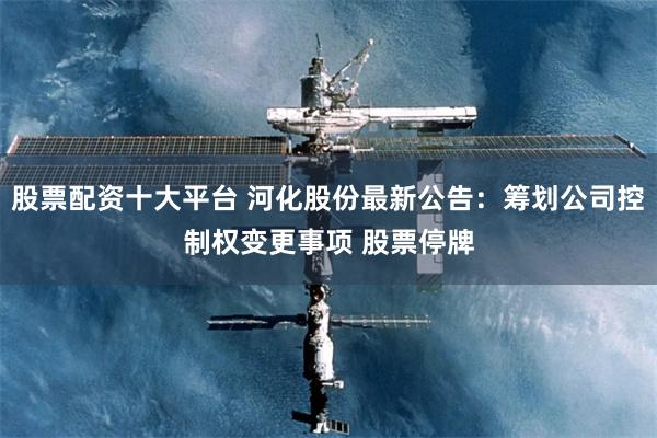 股票配资十大平台 河化股份最新公告：筹划公司控制权变更事项 股票停牌