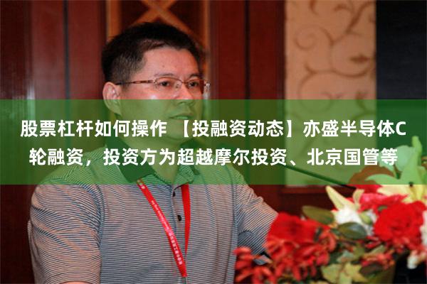 股票杠杆如何操作 【投融资动态】亦盛半导体C轮融资，投资方为超越摩尔投资、北京国管等