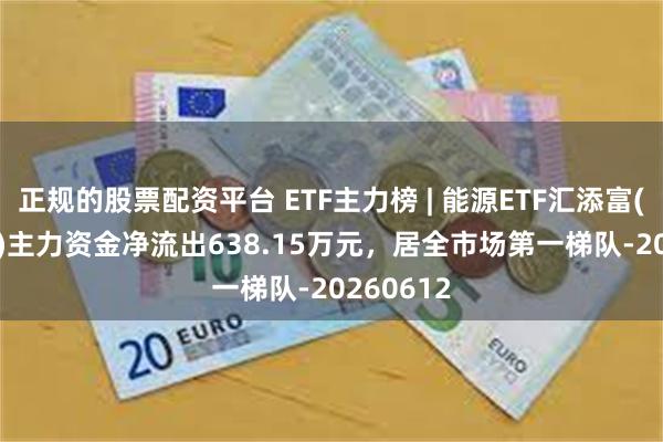 正规的股票配资平台 ETF主力榜 | 能源ETF汇添富(159930)主力资金净流出638.15万元，居全市场第一梯队-20260612