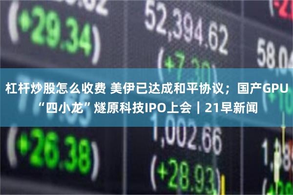 杠杆炒股怎么收费 美伊已达成和平协议;国产GPU“四小龙”燧原科技IPO上会|21早新闻