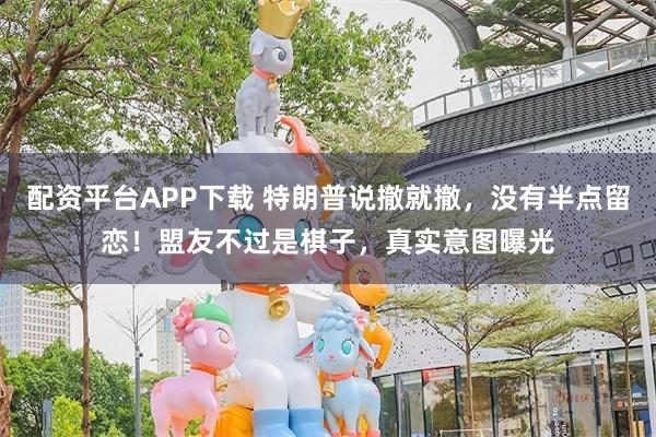 配资平台APP下载 特朗普说撤就撤，没有半点留恋！盟友不过是棋子，真实意图曝光