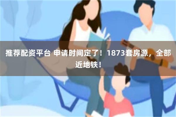 推荐配资平台 申请时间定了！1873套房源，全部近地铁！