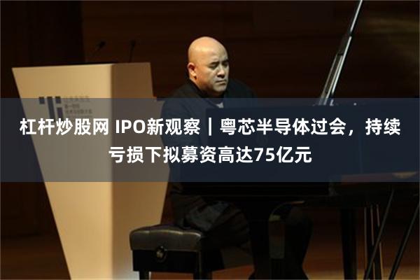 杠杆炒股网 IPO新观察｜粤芯半导体过会，持续亏损下拟募资高达75亿元