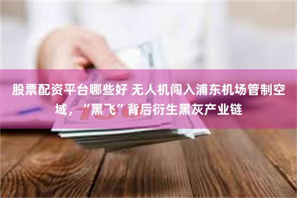 股票配资平台哪些好 无人机闯入浦东机场管制空域，“黑飞”背后衍生黑灰产业链
