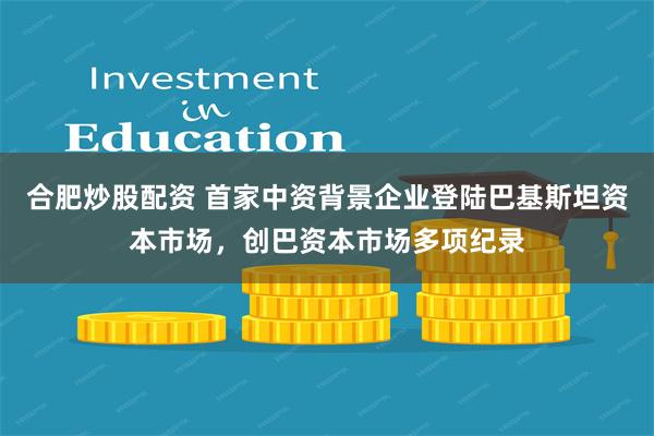合肥炒股配资 首家中资背景企业登陆巴基斯坦资本市场，创巴资本市场多项纪录