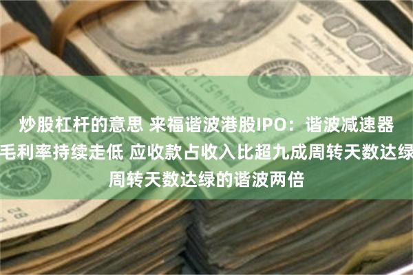 炒股杠杆的意思 来福谐波港股IPO：谐波减速器靠降价抢量毛利率持续走低 应收款占收入比超九成周转天数达绿的谐波两倍