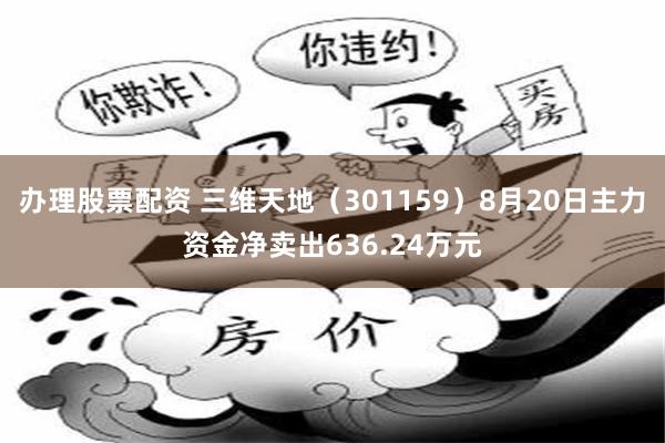 办理股票配资 三维天地（301159）8月20日主力资金净卖出636.24万元