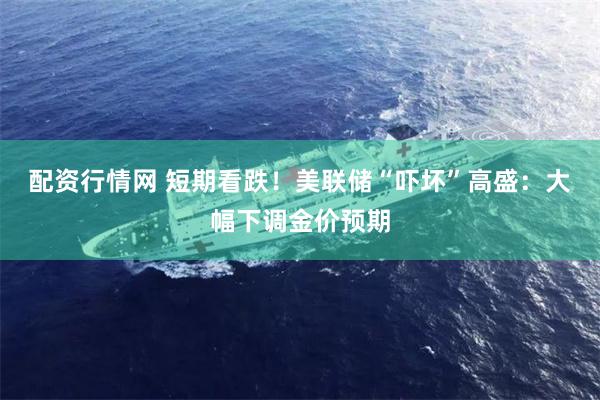 配资行情网 短期看跌！美联储“吓坏”高盛：大幅下调金价预期
