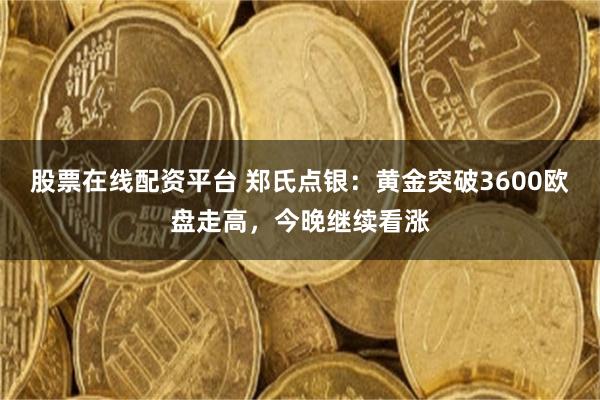 股票在线配资平台 郑氏点银：黄金突破3600欧盘走高，今晚继续看涨