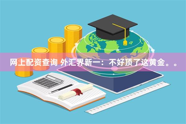 网上配资查询 外汇界新一:不好顶了这黄金。。