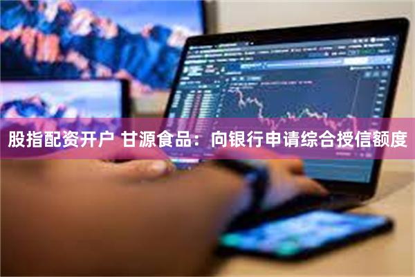 股指配资开户 甘源食品：向银行申请综合授信额度