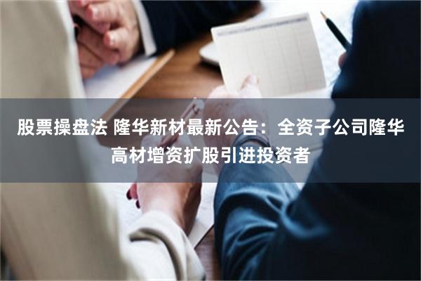 股票操盘法 隆华新材最新公告：全资子公司隆华高材增资扩股引进投资者