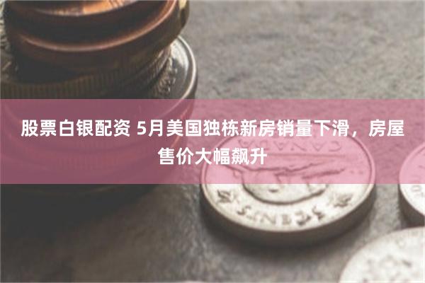 股票白银配资 5月美国独栋新房销量下滑，房屋售价大幅飙升