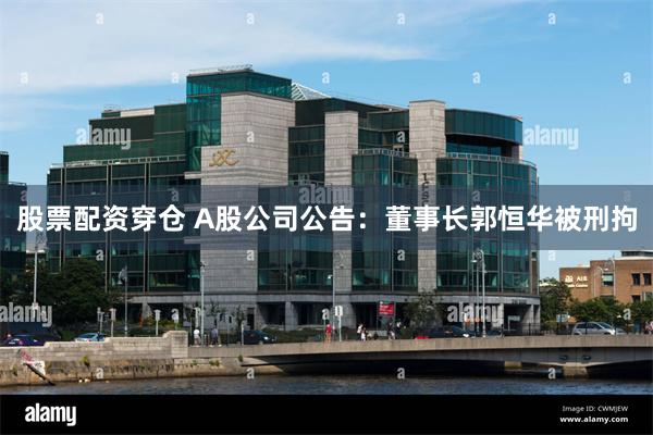 股票配资穿仓 A股公司公告：董事长郭恒华被刑拘