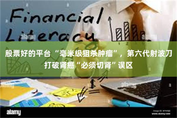 股票好的平台 “毫米级狙杀肿瘤”，第六代射波刀打破肾癌“必须切肾”误区