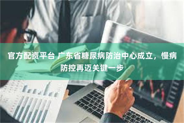 官方配资平台 广东省糖尿病防治中心成立，慢病防控再迈关键一步