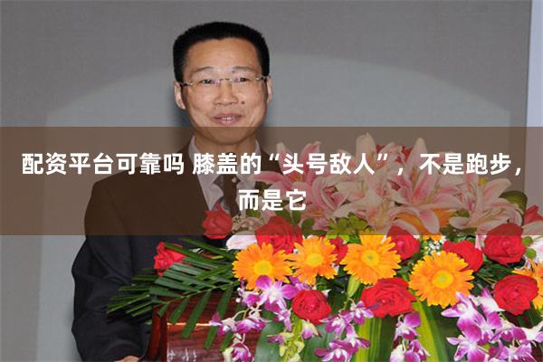 配资平台可靠吗 膝盖的“头号敌人”，不是跑步，而是它