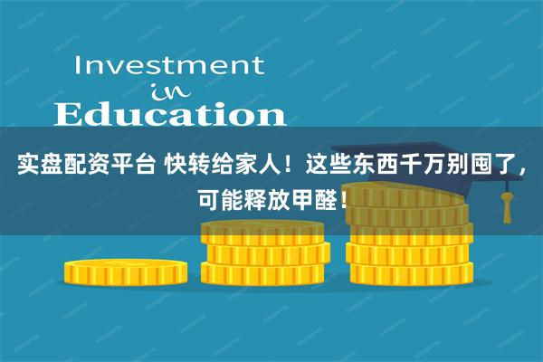 实盘配资平台 快转给家人！这些东西千万别囤了，可能释放甲醛！