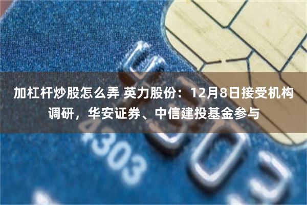 加杠杆炒股怎么弄 英力股份：12月8日接受机构调研，华安证券、中信建投基金参与