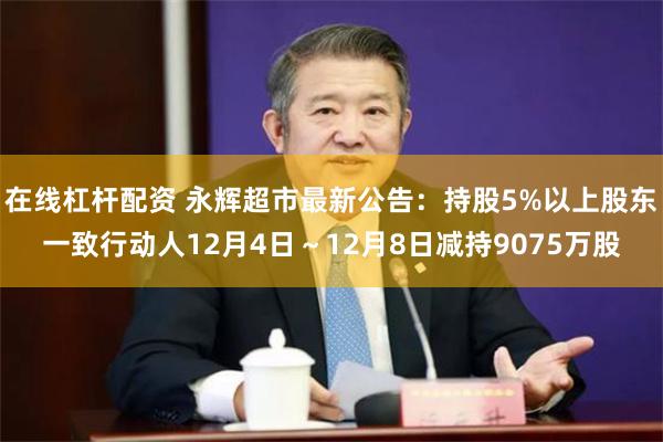 在线杠杆配资 永辉超市最新公告：持股5%以上股东一致行动人12月4日～12月8日减持9075万股
