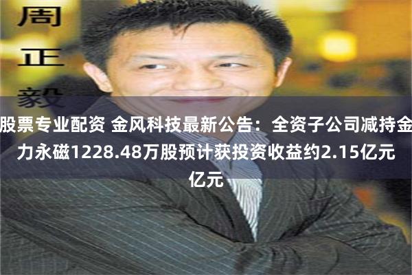 股票专业配资 金风科技最新公告：全资子公司减持金力永磁1228.48万股预计获投资收益约2.15亿元