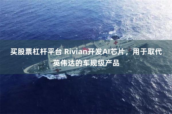 买股票杠杆平台 Rivian开发AI芯片，用于取代英伟达的车规级产品