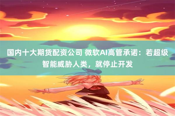 国内十大期货配资公司 微软AI高管承诺：若超级智能威胁人类，就停止开发