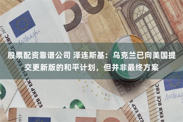 股票配资靠谱公司 泽连斯基：乌克兰已向美国提交更新版的和平计划，但并非最终方案