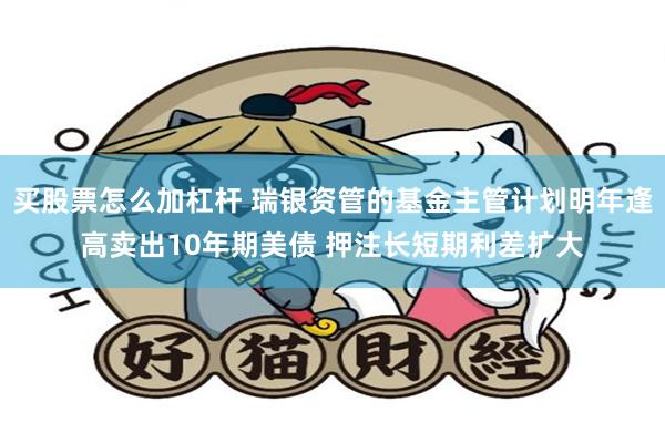 买股票怎么加杠杆 瑞银资管的基金主管计划明年逢高卖出10年期美债 押注长短期利差扩大