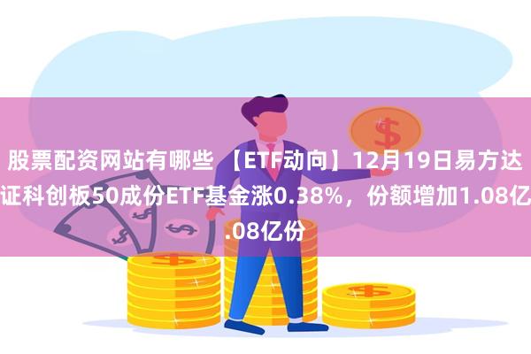股票配资网站有哪些 【ETF动向】12月19日易方达上证科创板50成份ETF基金涨0.38%，份额增加1.08亿份