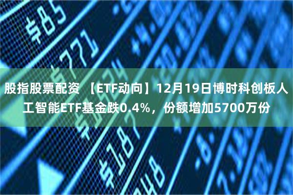 股指股票配资 【ETF动向】12月19日博时科创板人工智能ETF基金跌0.4%，份额增加5700万份