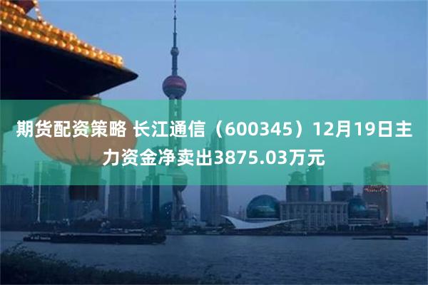 期货配资策略 长江通信（600345）12月19日主力资金净卖出3875.03万元
