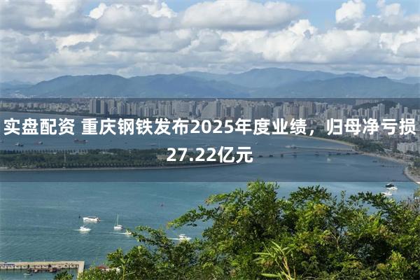 实盘配资 重庆钢铁发布2025年度业绩，归母净亏损27.22亿元