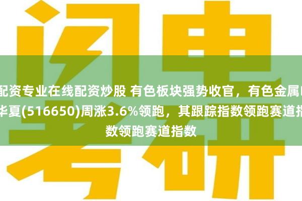 配资专业在线配资炒股 有色板块强势收官，有色金属ETF华夏(516650)周涨3.6%领跑，其跟踪指数领跑赛道指数