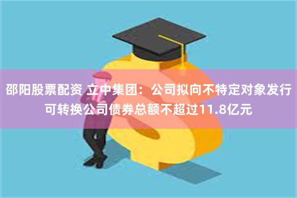 邵阳股票配资 立中集团：公司拟向不特定对象发行可转换公司债券总额不超过11.8亿元