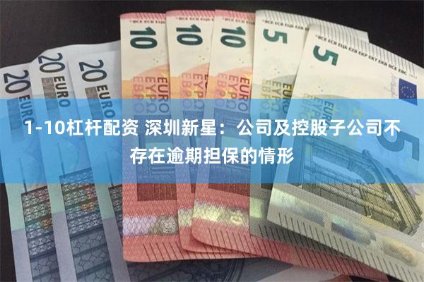 1-10杠杆配资 深圳新星：公司及控股子公司不存在逾期担保的情形