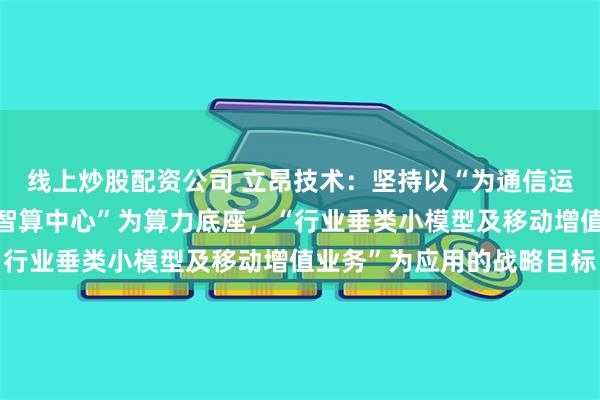 线上炒股配资公司 立昂技术:坚持以“为通信运营商服务”为链接,“智算中心”为算力底座,“行业垂类小模型及移动增值业务”为应用的战略目标