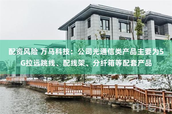 配资风险 万马科技：公司光通信类产品主要为5G拉远跳线、配线架、分纤箱等配套产品