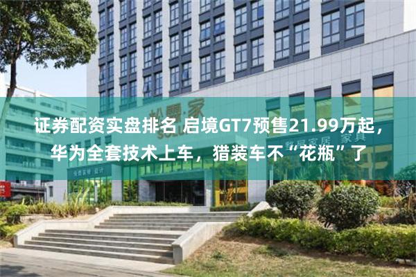 证券配资实盘排名 启境GT7预售21.99万起，华为全套技术上车，猎装车不“花瓶”了