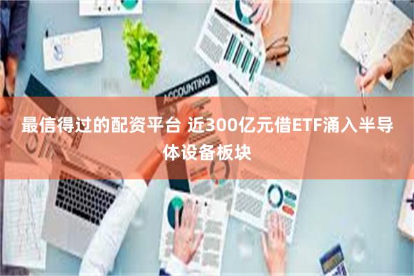 最信得过的配资平台 近300亿元借ETF涌入半导体设备板块