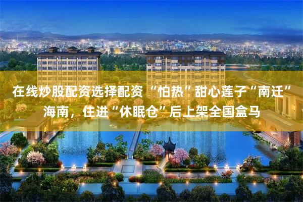 在线炒股配资选择配资 “怕热”甜心莲子“南迁”海南，住进“休眠仓”后上架全国盒马
