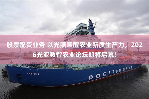 股票配资业务 以光照唤醒农业新质生产力，2026光亚数智农业论坛即将启幕！