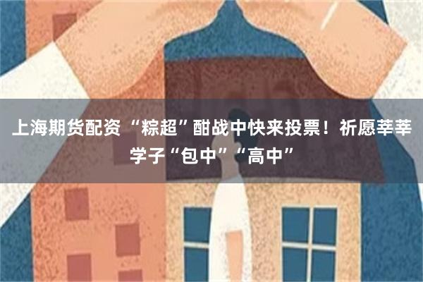 上海期货配资 “粽超”酣战中快来投票！祈愿莘莘学子“包中”“高中”